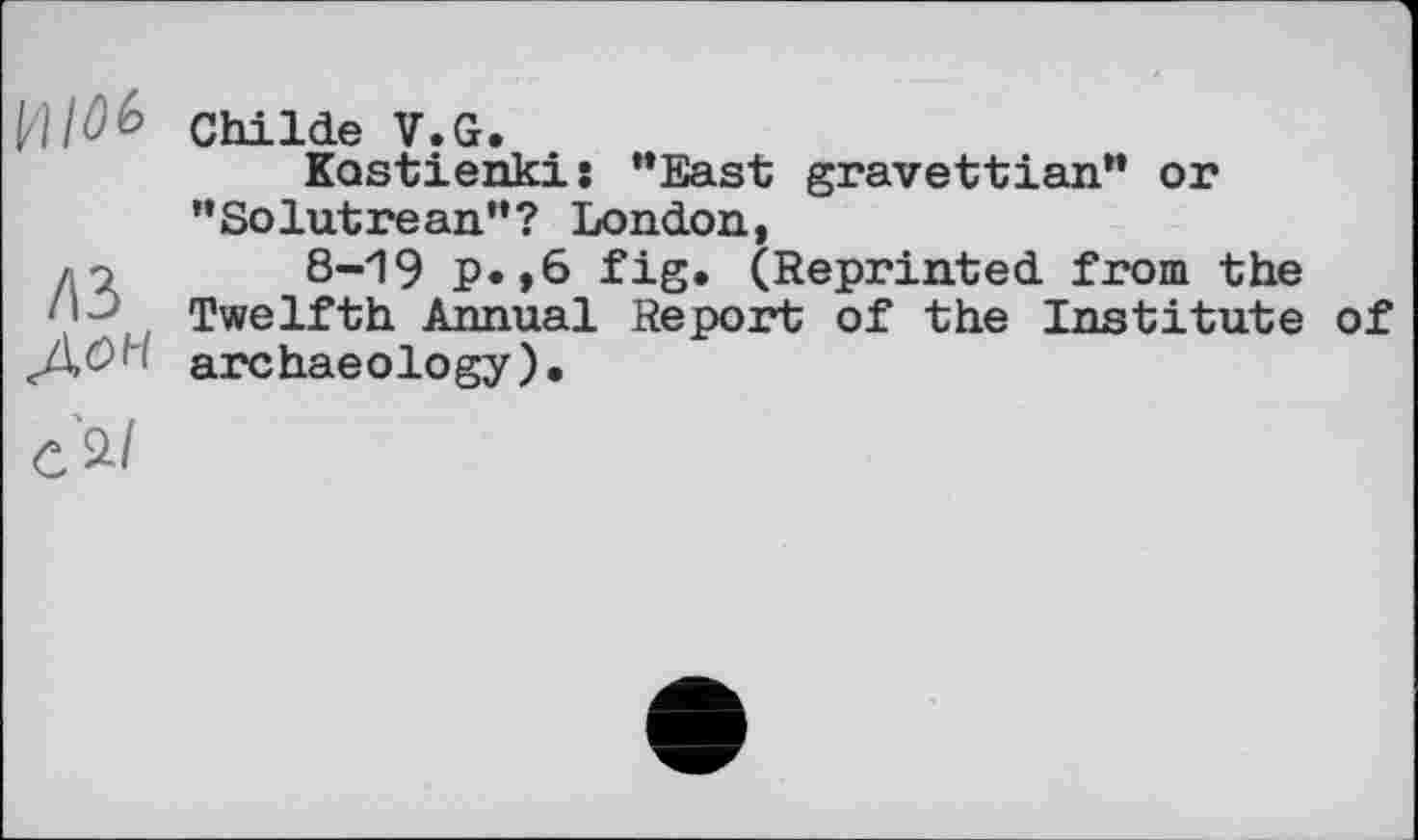 ﻿И/№ Childe V.G.
Kostienkis "East gravettian" or "Solutrean"? London,
до 8-19 p. ,6 fig. (Reprinted from the ! Twelfth Annual Report of the Institute of
ДОп archaeology).
c'a/